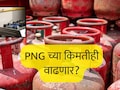 LPG Price Hike : LPG नंतर PNG च्या किमतीही वाढणार? स्वयंपाकाच्या गॅसबाबत सरकारचा प्लान काय आहे? &nbsp;