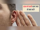 कान के अंदर पानी चला जाए तो क्या करें? एक्सपर्ट से जानें कान से पानी निकालने का सबसे आसान तरीका क्या है